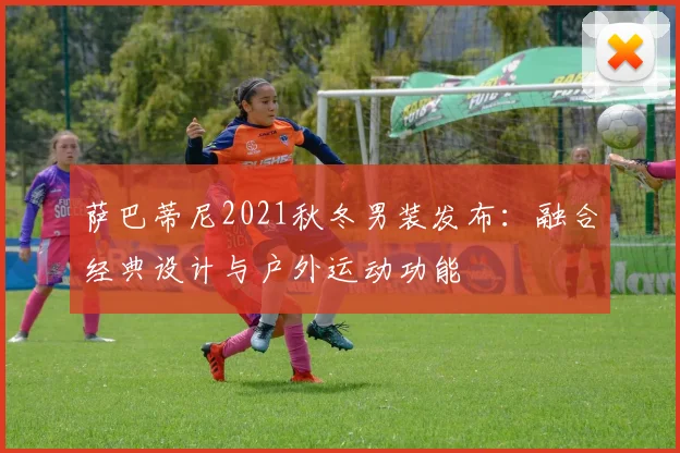 萨巴蒂尼2021秋冬男装发布:融合经典设计与户外运动功能