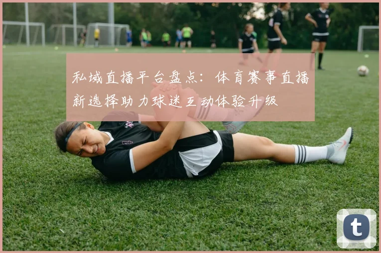 私域直播平台盘点:体育赛事直播新选择助力球迷互动体验升级