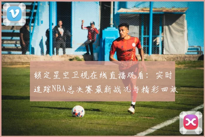 锁定星空卫视在线直播观看：实时追踪NBA总决赛最新战况与精彩回放